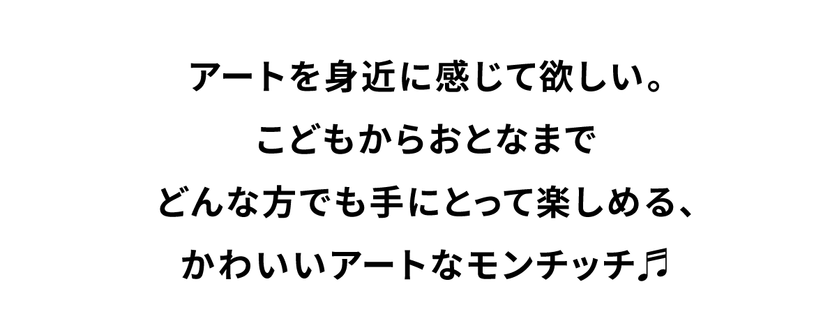 アートを身近に感じて欲しい。こどもからおとなまでどんな方でも手にとって楽しめる、かわいいアートなモンチッチ。