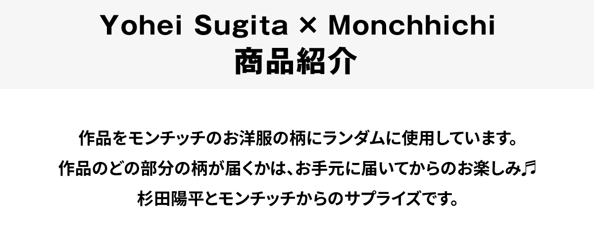 杉田陽平×モンチッチ 商品紹介 作品をモンチッチのお洋服の柄にランダムに使用しています。作品のどの部分の柄が届くかは、お手元に届いてからのお楽しみ。杉田陽平とモンチッチからのサプライズです。