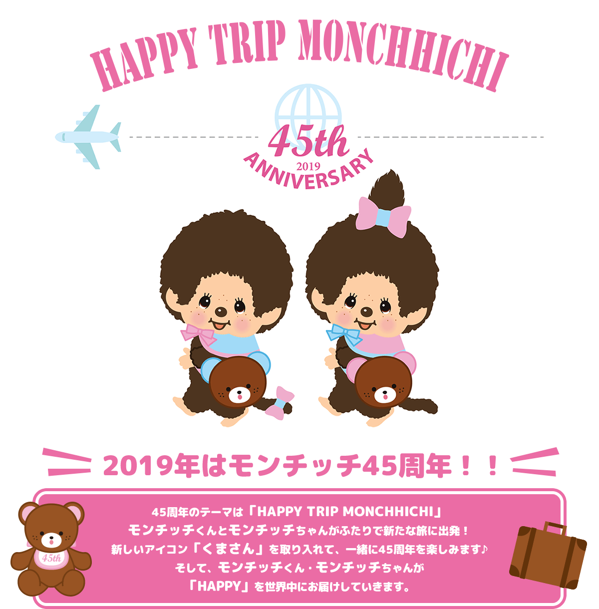 2019年はモンチッチ45周年！！45周年のテーマは「HAPPY TRIP MONCHHICHI」。モンチッチくんとモンチッチちゃんがふたりで新たな旅に出発！ 新しいアイコン「くまさん」を取り入れて、一緒に45周年を楽しみます♪ そして、モンチッチくん・モンチッチちゃんが「HAPPY」を世界中にお届けしていきます。