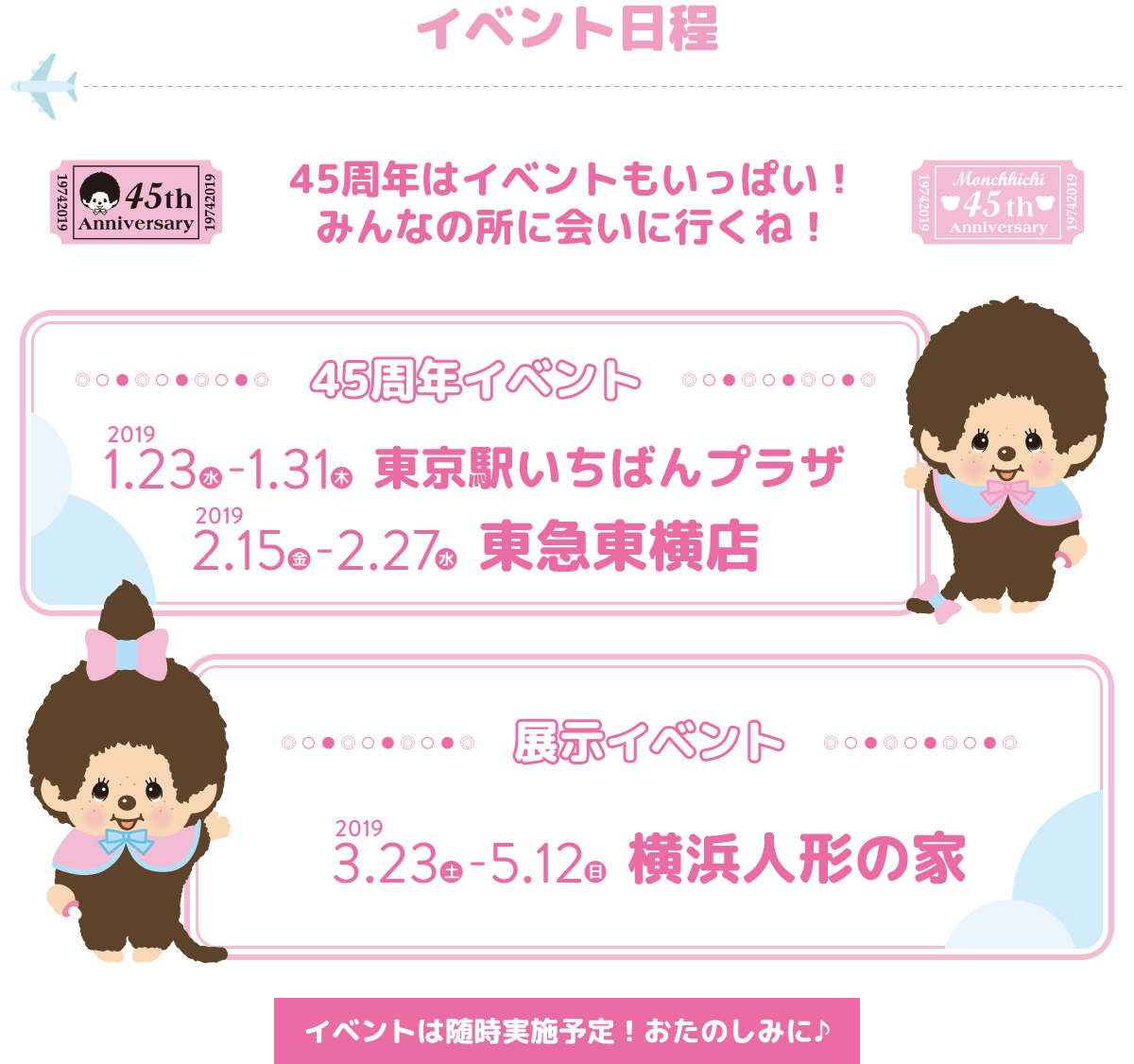 イベント日程。45周年はイベントもいっぱい！　みんなの所に会いに行くね！　45周年イベント：「2019年1月23日（水）～1月31日（木）東京駅いちばんプラザ」、「2019年2月15日（金）～2月27日（水）東急東横店」。展示イベント：2019年3月23日（土）～5月12日（日）横浜人形の家。イベントは随時実施予定！おたのしみに♪