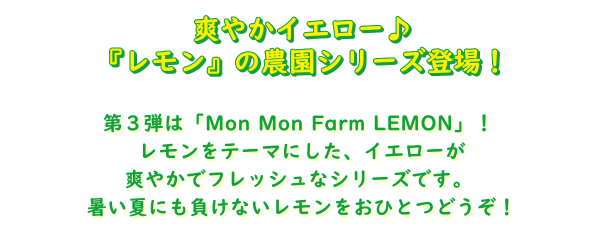 Mon Mon Farm LEMON 爽やかイエロー♪『レモン』の農園シリーズ登場！第３弾は「Mon Mon Farm LEMON」！ レモンをテーマにした、イエローが爽やかでフレッシュなシリーズです。 暑い夏にも負けないレモンをおひとつどうぞ！