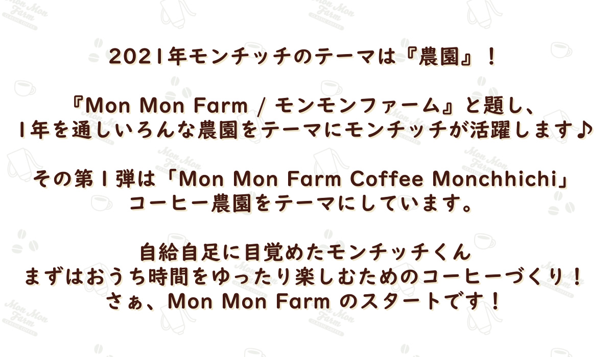 2021年モンチッチのテーマは『農園』！『Mon Mon Farm / モンモンファーム』と題し、1年を通しいろんな農園をテーマにモンチッチが活躍します♪その第１弾は「Mon Mon Farm Cofftee Monchhichi」コーヒー農園をテーマにしています。自給自足に目覚めたモンチッチくんまずはおうち時間をゆったり楽しむためのコーヒーづくり！さぁ、Mon Mon Farm のスタートです！