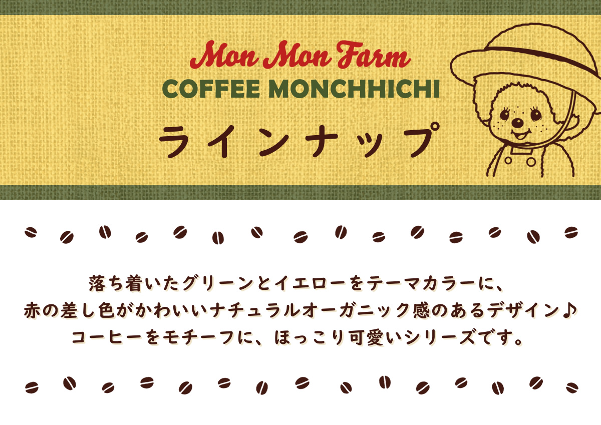 Mon Mon Farm Coffee Monchhichi モンモンファーム コーヒーモンチッチ 商品ラインナップ 落ち着いたグリーンとイエローをテーマカラーに、赤の差し色がかわいいナチュラルオーガニック感のあるデザイン♪コーヒーをモチーフに、ほっこり可愛いシリーズです。
