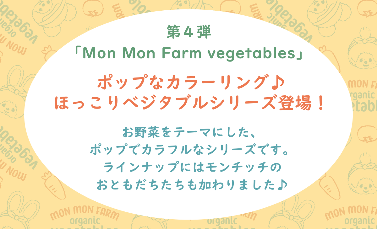 Mon Mon Farm ベジタブル ポップなカラーリング♪ほっこりベジタブルシリーズ登場！お野菜をテーマにした、ポップでカラフルなシリーズです。ラインナップにはモンチッチのおともだちたちも加わりました♪
