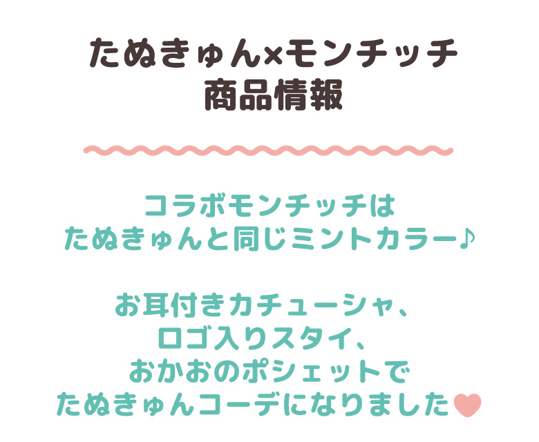 たぬきゅん×モンチッチ コラボモンチッチはたぬきゅんと同じミントカラー♪お耳付きカチューシャ、ロゴ入りスタイ、おかおのポシェットでたぬきゅんコーデになりました。当店でお買い上げいただくと…当店限定の購入特典　缶バッジプレゼント!!